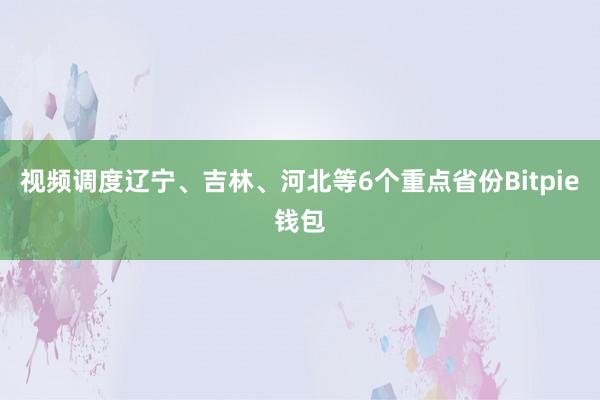 视频调度辽宁、吉林、河北等6个重点省份Bitpie钱包